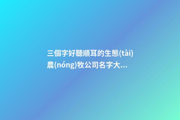 三個字好聽順耳的生態(tài)農(nóng)牧公司名字大全 這批適合建議